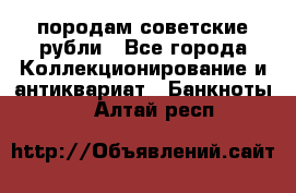 породам советские рубли - Все города Коллекционирование и антиквариат » Банкноты   . Алтай респ.